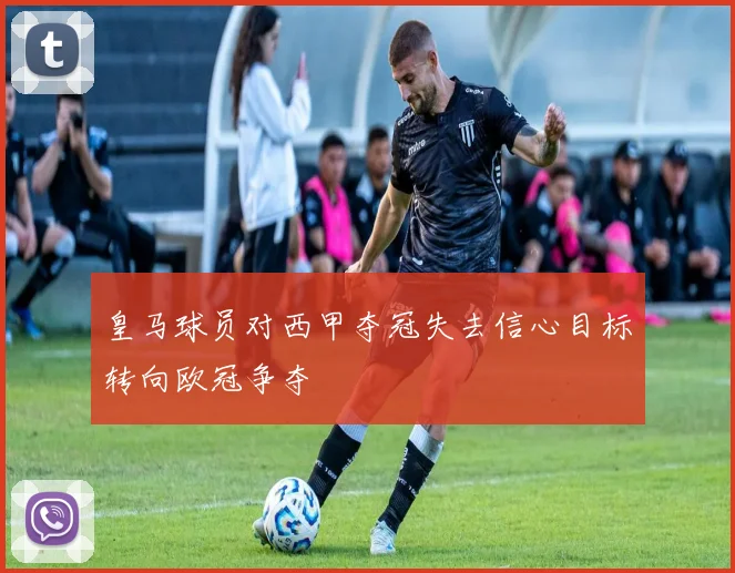 皇马球员对西甲夺冠失去信心目标转向欧冠争夺