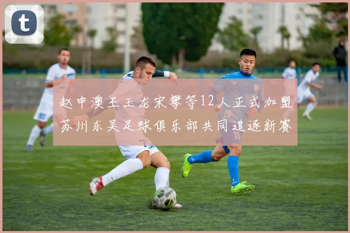 赵申澳王玉龙宋攀等12人正式加盟苏州东吴足球俱乐部共同追逐新赛季目标