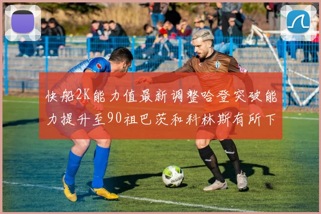 快船2K能力值最新调整哈登突破能力提升至90祖巴茨和科林斯有所下滑