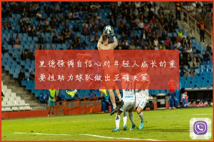 里德强调自信心对年轻人成长的重要性助力球队做出正确决策