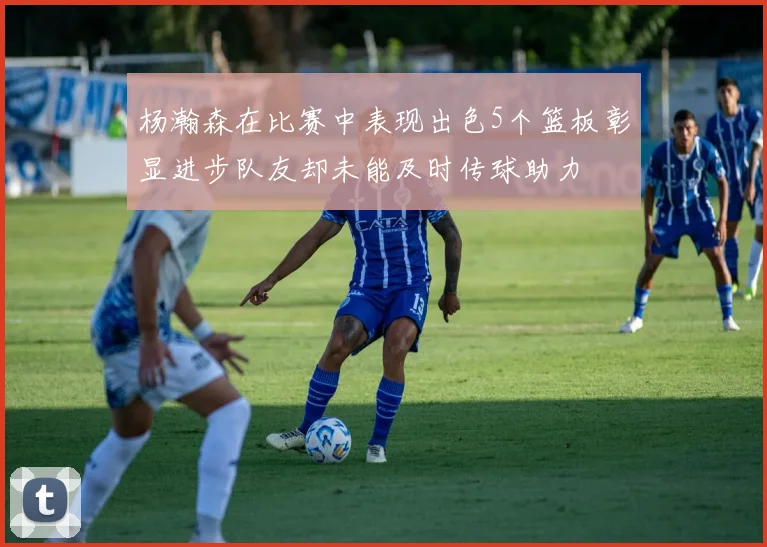 杨瀚森在比赛中表现出色5个篮板彰显进步队友却未能及时传球助力