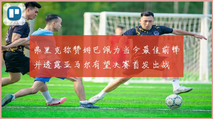 弗里克称赞姆巴佩为当今最佳前锋并透露亚马尔有望决赛首发出战