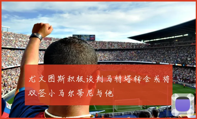 尤文图斯积极谈判马特塔转会或将双签小马尔蒂尼与他