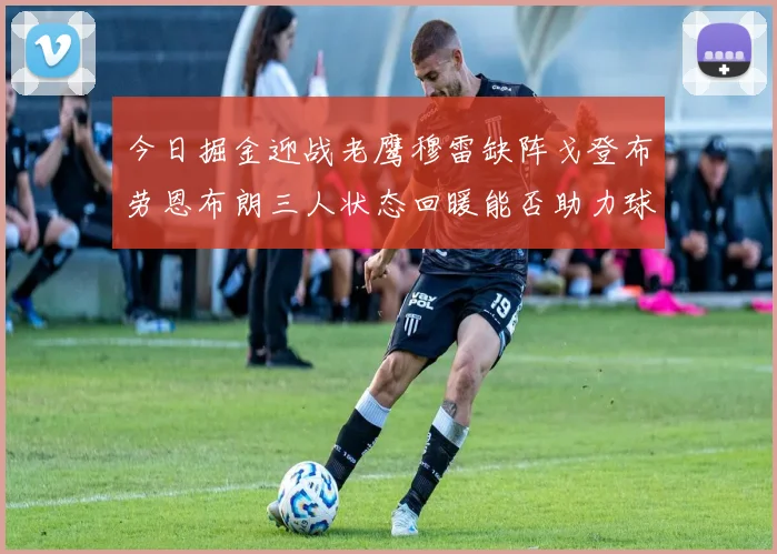 今日掘金迎战老鹰穆雷缺阵戈登布劳恩布朗三人状态回暖能否助力球队取胜