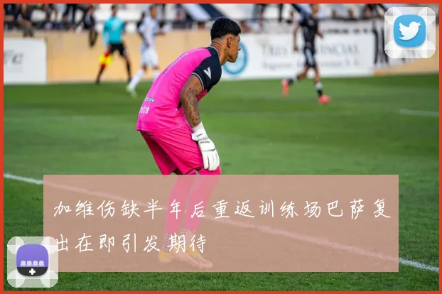 加维伤缺半年后重返训练场巴萨复出在即引发期待