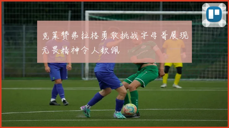克莱赞弗拉格勇敢挑战字母哥展现无畏精神令人钦佩