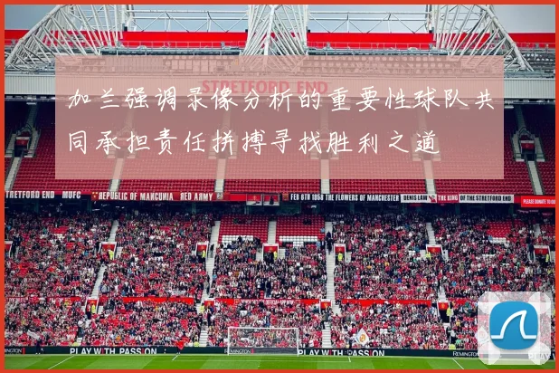 加兰强调录像分析的重要性球队共同承担责任拼搏寻找胜利之道