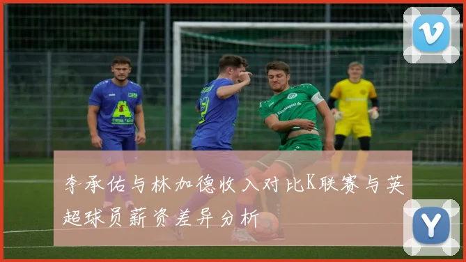 李承佑与林加德收入对比K联赛与英超球员薪资差异分析