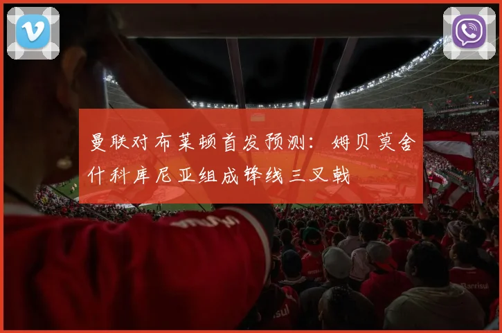 曼联对布莱顿首发预测：姆贝莫舍什科库尼亚组成锋线三叉戟
