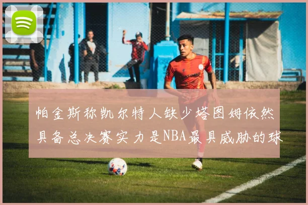 帕金斯称凯尔特人缺少塔图姆依然具备总决赛实力是NBA最具威胁的球队