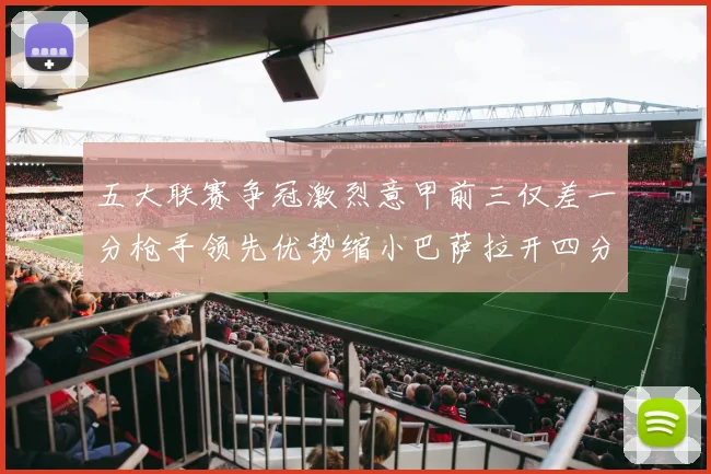 五大联赛争冠激烈意甲前三仅差一分枪手领先优势缩小巴萨拉开四分差距