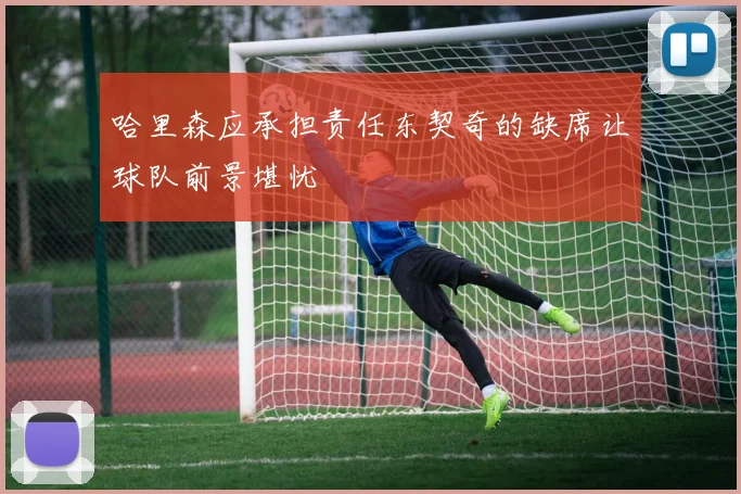 哈里森应承担责任东契奇的缺席让球队前景堪忧