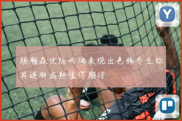 杨瀚森攻防两端表现出色韩乔生称其逐渐成熟值得期待