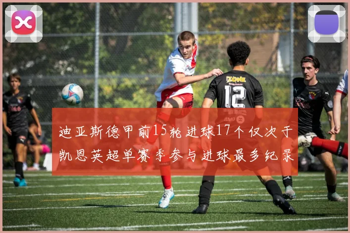 迪亚斯德甲前15轮进球17个仅次于凯恩英超单赛季参与进球最多纪录为18个