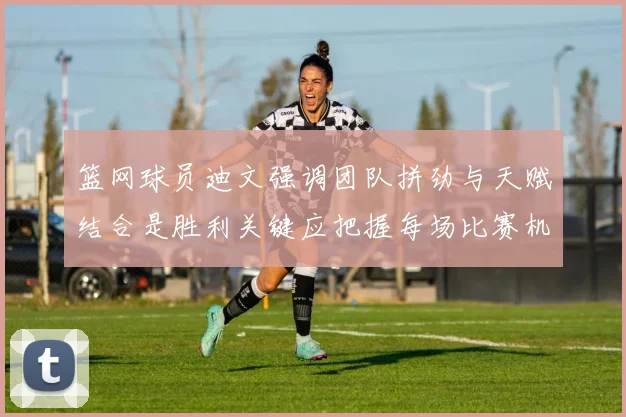 篮网球员迪文强调团队拼劲与天赋结合是胜利关键应把握每场比赛机会