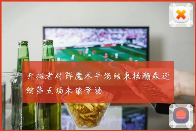 开拓者对阵魔术半场结束杨瀚森连续第五场未能登场