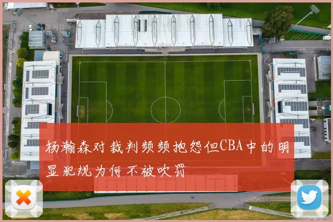 杨瀚森对裁判频频抱怨但CBA中的明显犯规为何不被吹罚