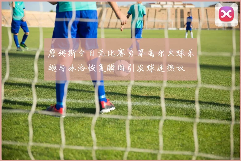 詹姆斯今日无比赛分享高尔夫球乐趣与冰浴恢复瞬间引发球迷热议