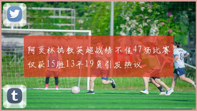 阿莫林执教英超战绩不佳47场比赛仅获15胜13平19负引发热议