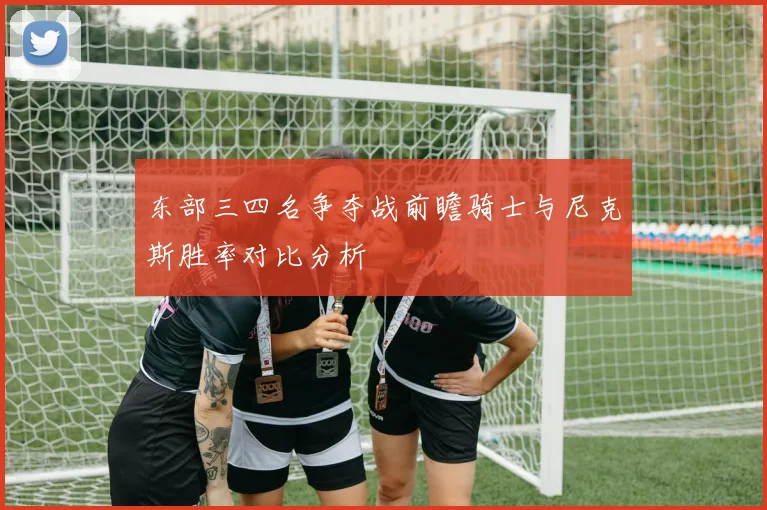 东部三四名争夺战前瞻骑士与尼克斯胜率对比分析