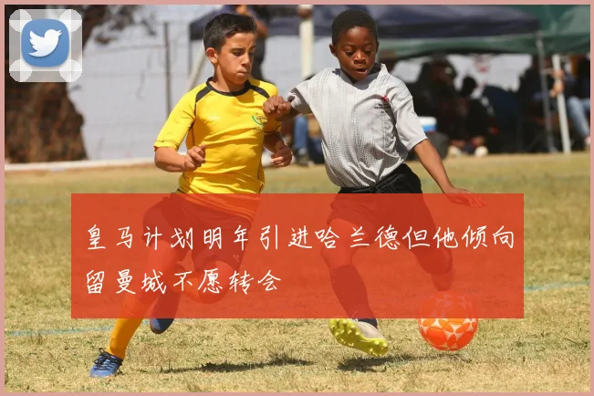 皇马计划明年引进哈兰德但他倾向留曼城不愿转会