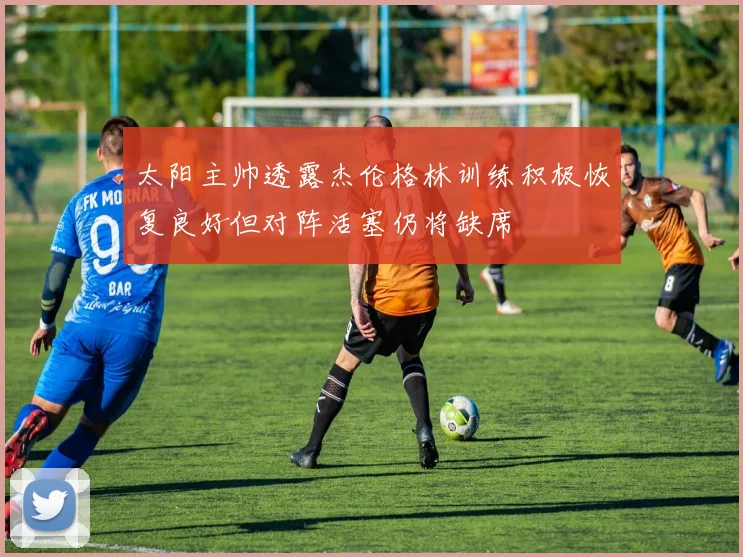 太阳主帅透露杰伦格林训练积极恢复良好但对阵活塞仍将缺席