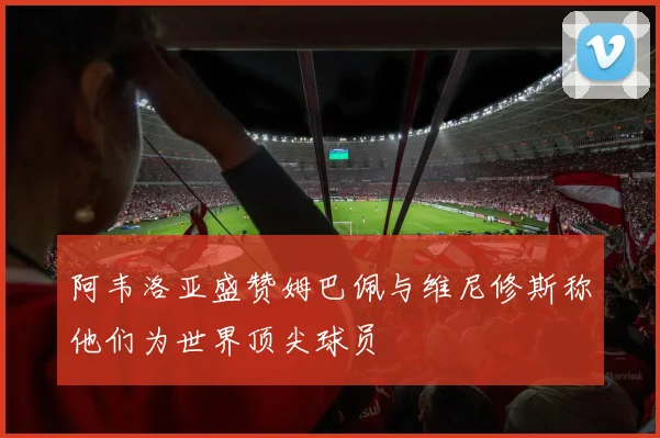 阿韦洛亚盛赞姆巴佩与维尼修斯称他们为世界顶尖球员