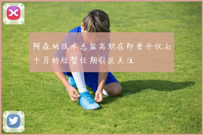 阿森纳技术总监离职在即晋升仅七个月的短暂任期引发关注