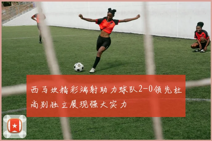 西马坎精彩端射助力球队2-0领先杜尚别独立展现强大实力