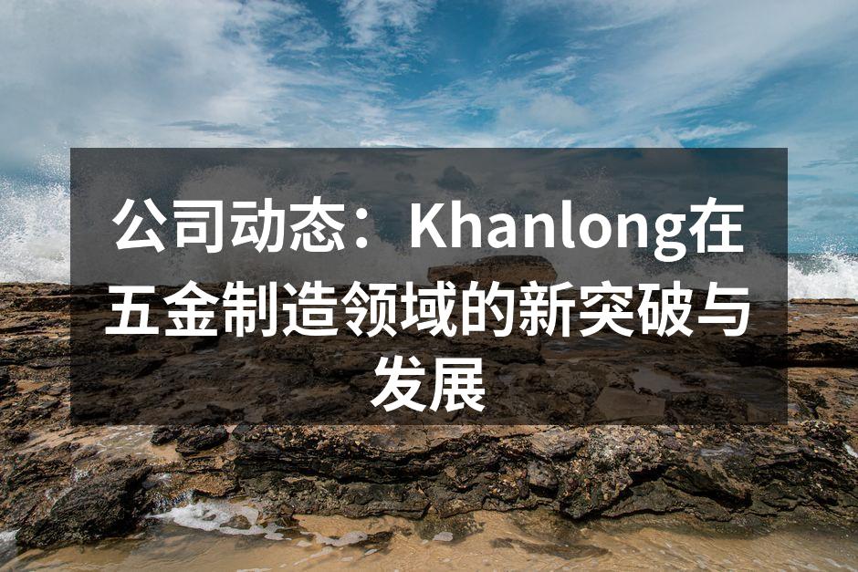 公司动态:Khanlong在五金制造领域的新突破与发展